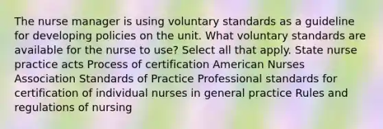 The nurse manager is using voluntary standards as a guideline for developing policies on the unit. What voluntary standards are available for the nurse to use? Select all that apply. State nurse practice acts Process of certification American Nurses Association Standards of Practice Professional standards for certification of individual nurses in general practice Rules and regulations of nursing