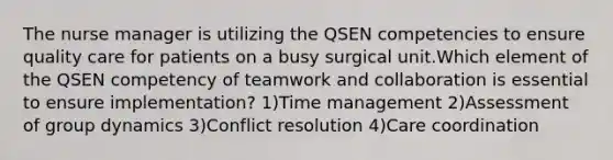 The nurse manager is utilizing the QSEN competencies to ensure quality care for patients on a busy surgical unit.Which element of the QSEN competency of teamwork and collaboration is essential to ensure implementation? 1)Time management 2)Assessment of group dynamics 3)Conflict resolution 4)Care coordination