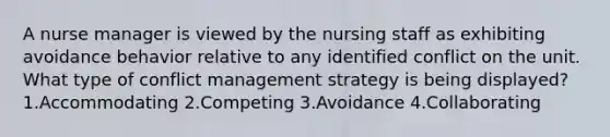 A nurse manager is viewed by the nursing staff as exhibiting avoidance behavior relative to any identified conflict on the unit. What type of conflict management strategy is being displayed? 1.Accommodating 2.Competing 3.Avoidance 4.Collaborating