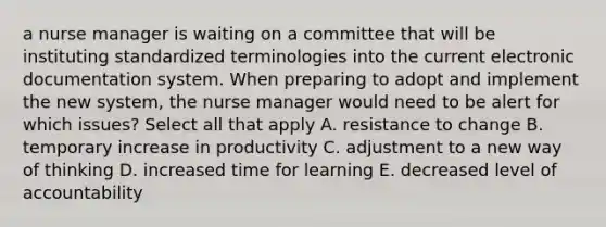 a nurse manager is waiting on a committee that will be instituting standardized terminologies into the current electronic documentation system. When preparing to adopt and implement the new system, the nurse manager would need to be alert for which issues? Select all that apply A. resistance to change B. temporary increase in productivity C. adjustment to a new way of thinking D. increased time for learning E. decreased level of accountability