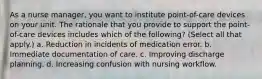 As a nurse manager, you want to institute point-of-care devices on your unit. The rationale that you provide to support the point-of-care devices includes which of the following? (Select all that apply.) a. Reduction in incidents of medication error. b. Immediate documentation of care. c. Improving discharge planning. d. Increasing confusion with nursing workflow.