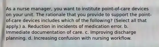 As a nurse manager, you want to institute point-of-care devices on your unit. The rationale that you provide to support the point-of-care devices includes which of the following? (Select all that apply.) a. Reduction in incidents of medication error. b. Immediate documentation of care. c. Improving discharge planning. d. Increasing confusion with nursing workflow.