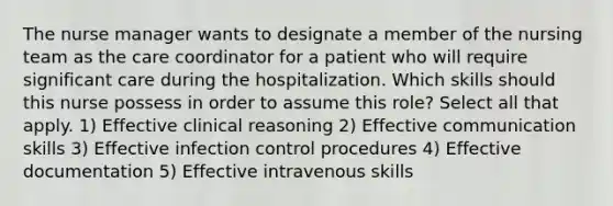 The nurse manager wants to designate a member of the nursing team as the care coordinator for a patient who will require significant care during the hospitalization. Which skills should this nurse possess in order to assume this role? Select all that apply. 1) Effective clinical reasoning 2) Effective communication skills 3) Effective infection control procedures 4) Effective documentation 5) Effective intravenous skills