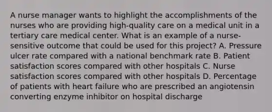 A nurse manager wants to highlight the accomplishments of the nurses who are providing high-quality care on a medical unit in a tertiary care medical center. What is an example of a nurse-sensitive outcome that could be used for this project? A. Pressure ulcer rate compared with a national benchmark rate B. Patient satisfaction scores compared with other hospitals C. Nurse satisfaction scores compared with other hospitals D. Percentage of patients with heart failure who are prescribed an angiotensin converting enzyme inhibitor on hospital discharge