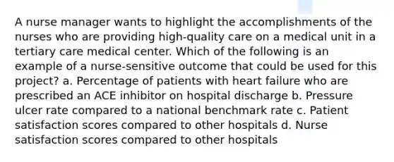 A nurse manager wants to highlight the accomplishments of the nurses who are providing high-quality care on a medical unit in a tertiary care medical center. Which of the following is an example of a nurse-sensitive outcome that could be used for this project? a. Percentage of patients with heart failure who are prescribed an ACE inhibitor on hospital discharge b. Pressure ulcer rate compared to a national benchmark rate c. Patient satisfaction scores compared to other hospitals d. Nurse satisfaction scores compared to other hospitals