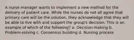 A nurse manager wants to implement a new method for the delivery of patient care. While the nurses do not all agree that primary care will be the solution, they acknowledge that they will be able to live with and support the group's decision. This is an example of which of the following? a. Decision-making b. Problem-solving c. Consensus building d. Nursing process