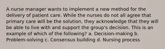 A nurse manager wants to implement a new method for the delivery of patient care. While the nurses do not all agree that primary care will be the solution, they acknowledge that they will be able to live with and support the group's decision. This is an example of which of the following? a. Decision-making b. Problem-solving c. Consensus building d. Nursing process