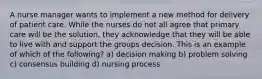 A nurse manager wants to implement a new method for delivery of patient care. While the nurses do not all agree that primary care will be the solution, they acknowledge that they will be able to live with and support the groups decision. This is an example of which of the following? a) decision making b) problem solving c) consensus building d) nursing process