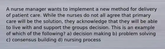 A nurse manager wants to implement a new method for delivery of patient care. While the nurses do not all agree that primary care will be the solution, they acknowledge that they will be able to live with and support the groups decision. This is an example of which of the following? a) decision making b) problem solving c) consensus building d) nursing process