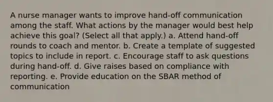 A nurse manager wants to improve hand-off communication among the staff. What actions by the manager would best help achieve this goal? (Select all that apply.) a. Attend hand-off rounds to coach and mentor. b. Create a template of suggested topics to include in report. c. Encourage staff to ask questions during hand-off. d. Give raises based on compliance with reporting. e. Provide education on the SBAR method of communication