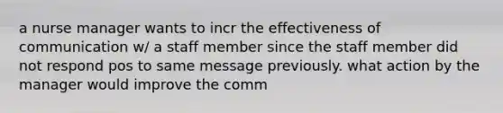 a nurse manager wants to incr the effectiveness of communication w/ a staff member since the staff member did not respond pos to same message previously. what action by the manager would improve the comm