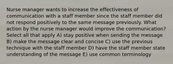 Nurse manager wants to increase the effectiveness of communication with a staff member since the staff member did not respond positively to the same message previously. What action by the nurse manager would improve the communication? Select all that apply A) stay positive when sending the message B) make the message clear and concise C) use the previous technique with the staff member D) have the staff member state understanding of the message E) use common terminology