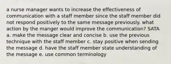 a nurse manager wants to increase the effectiveness of communication with a staff member since the staff member did not respond positively to the same message previously. what action by the manger would improve the communication? SATA a. make the message clear and concise b. use the previous technique with the staff member c. stay positive when sending the message d. have the staff member state understanding of the message e. use common terminology