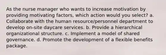 As the nurse manager who wants to increase motivation by providing motivating factors, which action would you select? a. Collaborate with the human resource/personnel department to develop on-site daycare services. b. Provide a hierarchical organizational structure. c. Implement a model of shared governance. d. Promote the development of a flexible benefits package.