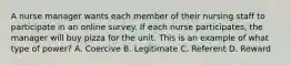 A nurse manager wants each member of their nursing staff to participate in an online survey. If each nurse participates, the manager will buy pizza for the unit. This is an example of what type of power? A. Coercive B. Legitimate C. Referent D. Reward