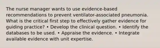 The nurse manager wants to use evidence-based recommendations to prevent ventilator-associated pneumonia. What is the critical first step to effectively gather evidence for guiding practice? • Develop the clinical question. • Identify the databases to be used. • Appraise the evidence. • Integrate available evidence with unit expertise.