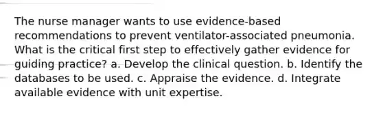 The nurse manager wants to use evidence-based recommendations to prevent ventilator-associated pneumonia. What is the critical first step to effectively gather evidence for guiding practice? a. Develop the clinical question. b. Identify the databases to be used. c. Appraise the evidence. d. Integrate available evidence with unit expertise.