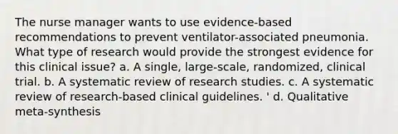 The nurse manager wants to use evidence-based recommendations to prevent ventilator-associated pneumonia. What type of research would provide the strongest evidence for this clinical issue? a. A single, large-scale, randomized, clinical trial. b. A systematic review of research studies. c. A systematic review of research-based clinical guidelines. ' d. Qualitative meta-synthesis