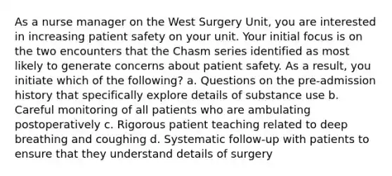 As a <a href='https://www.questionai.com/knowledge/kdQ0QHEJmc-nurse-manager' class='anchor-knowledge'>nurse manager</a> on the West Surgery Unit, you are interested in increasing <a href='https://www.questionai.com/knowledge/kBNFeR6bq5-patient-safety' class='anchor-knowledge'>patient safety</a> on your unit. Your initial focus is on the two encounters that the Chasm series identified as most likely to generate concerns about patient safety. As a result, you initiate which of the following? a. Questions on the pre-admission history that specifically explore details of substance use b. Careful monitoring of all patients who are ambulating postoperatively c. Rigorous patient teaching related to deep breathing and coughing d. Systematic follow-up with patients to ensure that they understand details of surgery