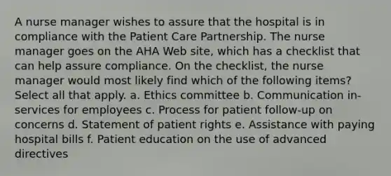 A nurse manager wishes to assure that the hospital is in compliance with the Patient Care Partnership. The nurse manager goes on the AHA Web site, which has a checklist that can help assure compliance. On the checklist, the nurse manager would most likely find which of the following items? Select all that apply. a. Ethics committee b. Communication in-services for employees c. Process for patient follow-up on concerns d. Statement of patient rights e. Assistance with paying hospital bills f. Patient education on the use of advanced directives