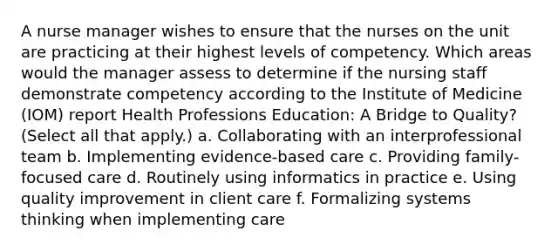 A nurse manager wishes to ensure that the nurses on the unit are practicing at their highest levels of competency. Which areas would the manager assess to determine if the nursing staff demonstrate competency according to the Institute of Medicine (IOM) report Health Professions Education: A Bridge to Quality? (Select all that apply.) a. Collaborating with an interprofessional team b. Implementing evidence-based care c. Providing family-focused care d. Routinely using informatics in practice e. Using quality improvement in client care f. Formalizing systems thinking when implementing care