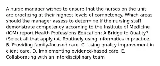 A nurse manager wishes to ensure that the nurses on the unit are practicing at their highest levels of competency. Which areas should the manager assess to determine if the nursing staff demonstrate competency according to the Institute of Medicine (IOM) report Health Professions Education: A Bridge to Quality? (Select all that apply.) A. Routinely using informatics in practice. B. Providing family-focused care. C. Using quality improvement in client care. D. Implementing evidence-based care. E. Collaborating with an interdisciplinary team