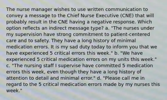 The nurse manager wishes to use written communication to convey a message to the Chief Nurse Executive (CNE) that will probably result in the CNE having a negative response. Which option reflects an indirect message type? a. "The nurses under my supervision have strong commitment to patient-centered care and to safety. They have a long history of minimal medication errors. It is my sad duty today to inform you that we have experienced 5 critical errors this week." b. "We have experienced 5 critical medication errors on my units this week." c. "The nursing staff I supervise have committed 5 medication errors this week, even though they have a long history of attention to detail and minimal error." d. "Please call me in regard to the 5 critical medication errors made by my nurses this week."