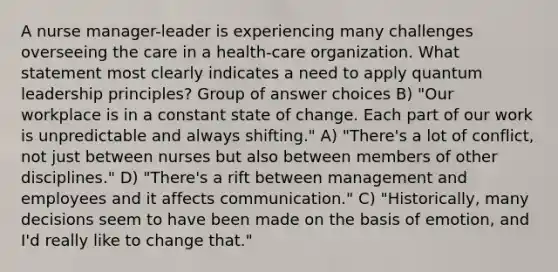 A nurse manager-leader is experiencing many challenges overseeing the care in a health-care organization. What statement most clearly indicates a need to apply quantum leadership principles? Group of answer choices B) "Our workplace is in a constant state of change. Each part of our work is unpredictable and always shifting." A) "There's a lot of conflict, not just between nurses but also between members of other disciplines." D) "There's a rift between management and employees and it affects communication." C) "Historically, many decisions seem to have been made on the basis of emotion, and I'd really like to change that."