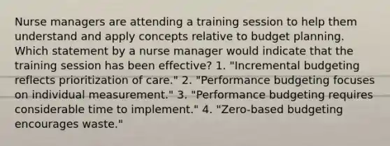 Nurse managers are attending a training session to help them understand and apply concepts relative to budget planning. Which statement by a nurse manager would indicate that the training session has been effective? 1. "Incremental budgeting reflects prioritization of care." 2. "Performance budgeting focuses on individual measurement." 3. "Performance budgeting requires considerable time to implement." 4. "Zero-based budgeting encourages waste."