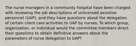 The nurse managers in a community hospital have been charged with reviewing the job descriptions of unlicensed assistive personnel​ (UAP), and they have questions about the delegation of certain client care activities to UAP by nurses. To which​ group, organization, or individual would the committee members direct their questions to obtain definitive answers about the parameters of nurse delegation to​ UAP?