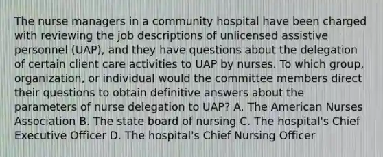 The nurse managers in a community hospital have been charged with reviewing the job descriptions of unlicensed assistive personnel (UAP), and they have questions about the delegation of certain client care activities to UAP by nurses. To which group, organization, or individual would the committee members direct their questions to obtain definitive answers about the parameters of nurse delegation to UAP? A. The American Nurses Association B. The state board of nursing C. The hospital's Chief Executive Officer D. The hospital's Chief Nursing Officer