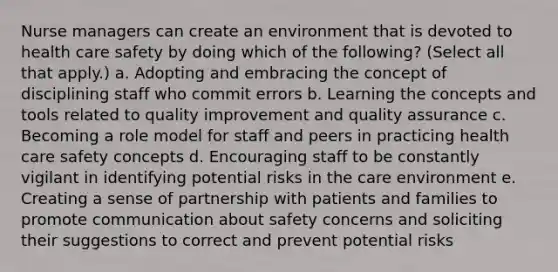 Nurse managers can create an environment that is devoted to health care safety by doing which of the following? (Select all that apply.) a. Adopting and embracing the concept of disciplining staff who commit errors b. Learning the concepts and tools related to quality improvement and quality assurance c. Becoming a role model for staff and peers in practicing health care safety concepts d. Encouraging staff to be constantly vigilant in identifying potential risks in the care environment e. Creating a sense of partnership with patients and families to promote communication about safety concerns and soliciting their suggestions to correct and prevent potential risks