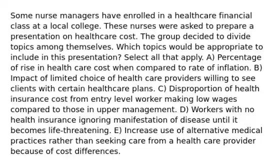 Some nurse managers have enrolled in a healthcare financial class at a local college. These nurses were asked to prepare a presentation on healthcare cost. The group decided to divide topics among themselves. Which topics would be appropriate to include in this presentation? Select all that apply. A) Percentage of rise in health care cost when compared to rate of inflation. B) Impact of limited choice of health care providers willing to see clients with certain healthcare plans. C) Disproportion of health insurance cost from entry level worker making low wages compared to those in upper management. D) Workers with no health insurance ignoring manifestation of disease until it becomes life-threatening. E) Increase use of alternative medical practices rather than seeking care from a health care provider because of cost differences.