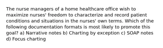 The nurse managers of a home healthcare office wish to maximize nurses' freedom to characterize and record patient conditions and situations in the nurses' own terms. Which of the following documentation formats is most likely to promote this goal? a) Narrative notes b) Charting by exception c) SOAP notes d) Focus charting