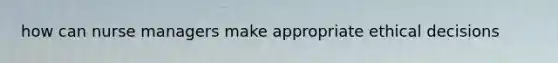 how can nurse managers make appropriate ethical decisions