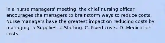 In a nurse managers' meeting, the chief nursing officer encourages the managers to brainstorm ways to reduce costs. Nurse managers have the greatest impact on reducing costs by managing: a.Supplies. b.Staffing. C. Fixed costs. D. Medication costs.