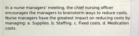 In a nurse managers' meeting, the chief nursing officer encourages the managers to brainstorm ways to reduce costs. Nurse managers have the greatest impact on reducing costs by managing: a. Supplies. b. Staffing. c. Fixed costs. d. Medication costs.