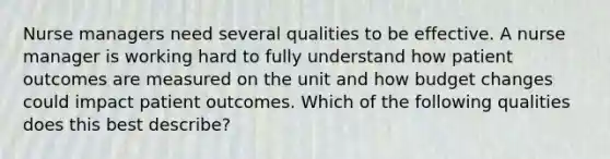 Nurse managers need several qualities to be effective. A nurse manager is working hard to fully understand how patient outcomes are measured on the unit and how budget changes could impact patient outcomes. Which of the following qualities does this best describe?