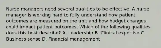 Nurse managers need several qualities to be effective. A nurse manager is working hard to fully understand how patient outcomes are measured on the unit and how budget changes could impact patient outcomes. Which of the following qualities does this best describe? A. Leadership B. Clinical expertise C. Business sense D. Financial management