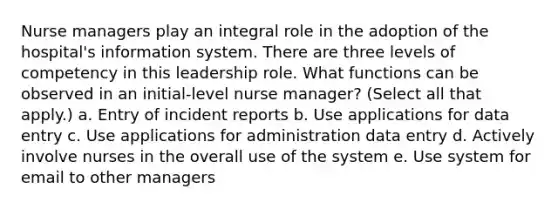 Nurse managers play an integral role in the adoption of the hospital's information system. There are three levels of competency in this leadership role. What functions can be observed in an initial-level nurse manager? (Select all that apply.) a. Entry of incident reports b. Use applications for data entry c. Use applications for administration data entry d. Actively involve nurses in the overall use of the system e. Use system for email to other managers