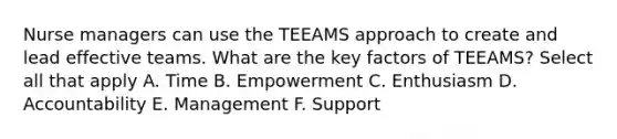 Nurse managers can use the TEEAMS approach to create and lead effective teams. What are the key factors of TEEAMS? Select all that apply A. Time B. Empowerment C. Enthusiasm D. Accountability E. Management F. Support