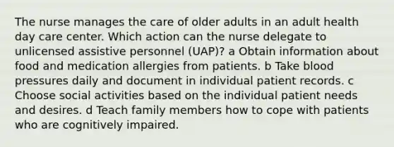 The nurse manages the care of older adults in an adult health day care center. Which action can the nurse delegate to unlicensed assistive personnel (UAP)? a Obtain information about food and medication allergies from patients. b Take blood pressures daily and document in individual patient records. c Choose social activities based on the individual patient needs and desires. d Teach family members how to cope with patients who are cognitively impaired.