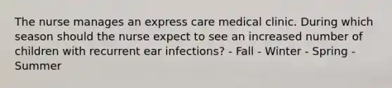 The nurse manages an express care medical clinic. During which season should the nurse expect to see an increased number of children with recurrent ear​ infections? - Fall - Winter - Spring - Summer