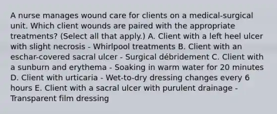 A nurse manages wound care for clients on a medical-surgical unit. Which client wounds are paired with the appropriate treatments? (Select all that apply.) A. Client with a left heel ulcer with slight necrosis - Whirlpool treatments B. Client with an eschar-covered sacral ulcer - Surgical débridement C. Client with a sunburn and erythema - Soaking in warm water for 20 minutes D. Client with urticaria - Wet-to-dry dressing changes every 6 hours E. Client with a sacral ulcer with purulent drainage - Transparent film dressing