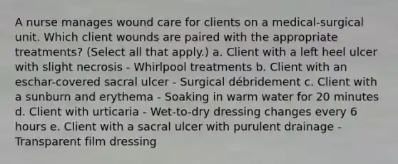 A nurse manages wound care for clients on a medical-surgical unit. Which client wounds are paired with the appropriate treatments? (Select all that apply.) a. Client with a left heel ulcer with slight necrosis - Whirlpool treatments b. Client with an eschar-covered sacral ulcer - Surgical débridement c. Client with a sunburn and erythema - Soaking in warm water for 20 minutes d. Client with urticaria - Wet-to-dry dressing changes every 6 hours e. Client with a sacral ulcer with purulent drainage - Transparent film dressing