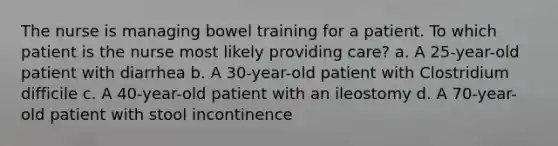 The nurse is managing bowel training for a patient. To which patient is the nurse most likely providing care? a. A 25-year-old patient with diarrhea b. A 30-year-old patient with Clostridium difficile c. A 40-year-old patient with an ileostomy d. A 70-year-old patient with stool incontinence