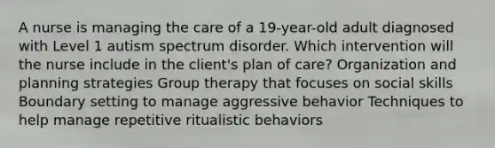 A nurse is managing the care of a 19-year-old adult diagnosed with Level 1 autism spectrum disorder. Which intervention will the nurse include in the client's plan of care? Organization and planning strategies Group therapy that focuses on social skills Boundary setting to manage aggressive behavior Techniques to help manage repetitive ritualistic behaviors