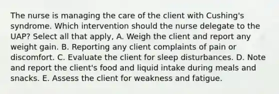 The nurse is managing the care of the client with Cushing's syndrome. Which intervention should the nurse delegate to the UAP? Select all that apply, A. Weigh the client and report any weight gain. B. Reporting any client complaints of pain or discomfort. C. Evaluate the client for sleep disturbances. D. Note and report the client's food and liquid intake during meals and snacks. E. Assess the client for weakness and fatigue.