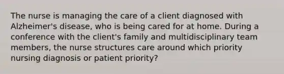 The nurse is managing the care of a client diagnosed with Alzheimer's disease, who is being cared for at home. During a conference with the client's family and multidisciplinary team members, the nurse structures care around which priority nursing diagnosis or patient priority?