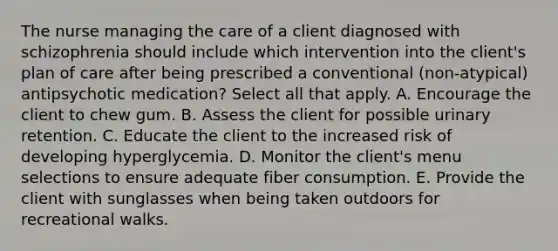 The nurse managing the care of a client diagnosed with schizophrenia should include which intervention into the client's plan of care after being prescribed a conventional (non-atypical) antipsychotic medication? Select all that apply. A. Encourage the client to chew gum. B. Assess the client for possible urinary retention. C. Educate the client to the increased risk of developing hyperglycemia. D. Monitor the client's menu selections to ensure adequate fiber consumption. E. Provide the client with sunglasses when being taken outdoors for recreational walks.